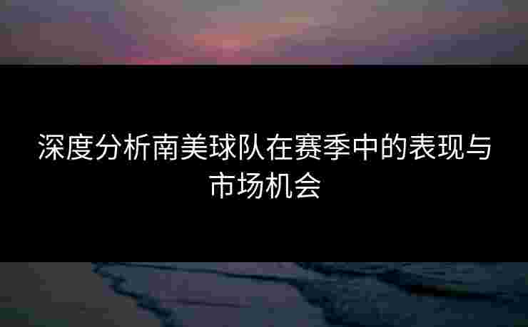 深度分析南美球队在赛季中的表现与市场机会