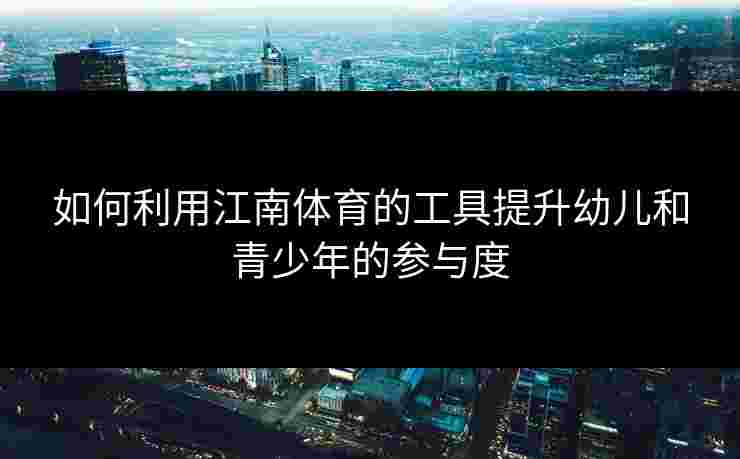 如何利用江南体育的工具提升幼儿和青少年的参与度 如何利用江南体育的工具提升幼儿和青少年的参与度