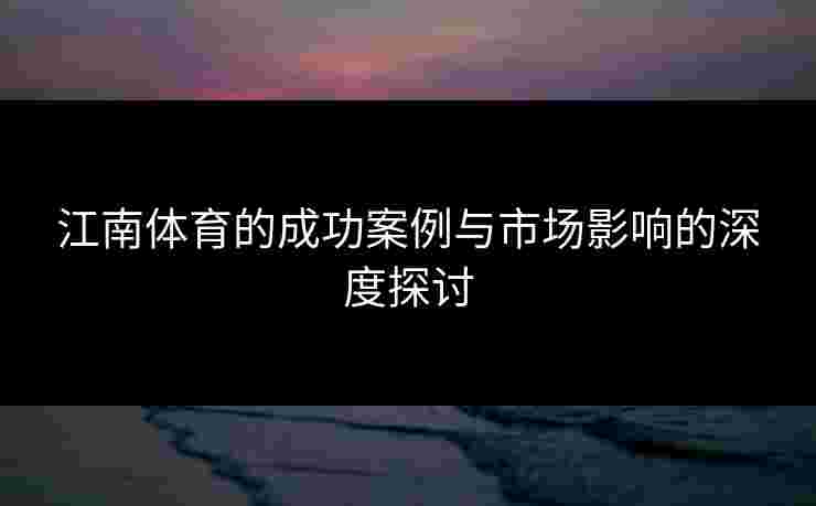 江南体育的成功案例与市场影响的深度探讨