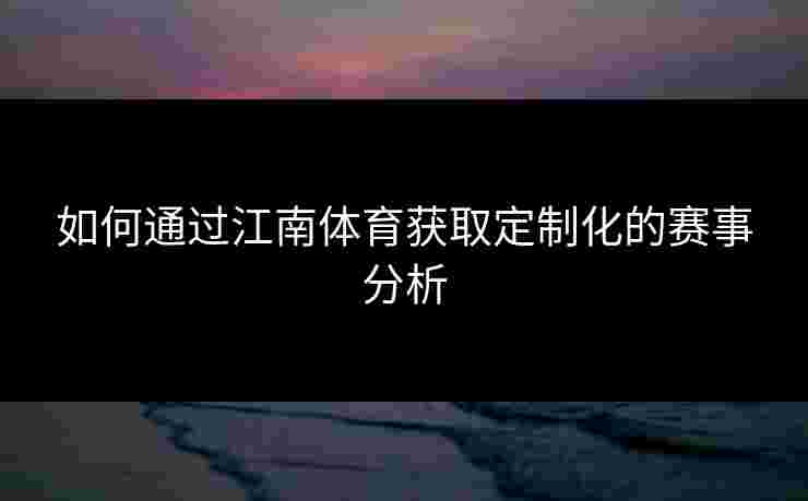 如何通过江南体育获取定制化的赛事分析 如何通过江南体育获取定制化的赛事分析