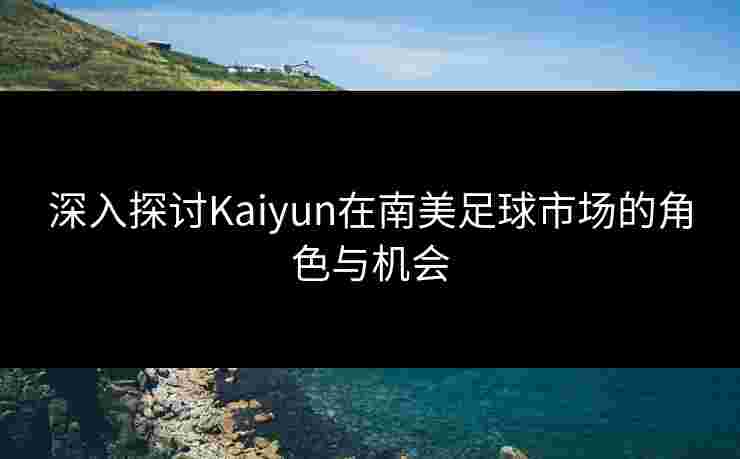 深入探讨Kaiyun在南美足球市场的角色与机会