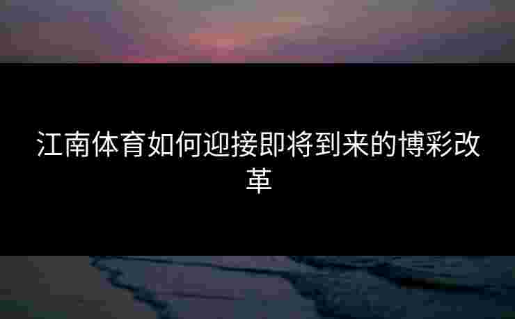 江南体育如何迎接即将到来的博彩改革 江南体育如何迎接即将到来的博彩改革