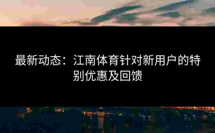 最新动态：江南体育针对新用户的特别优惠及回馈